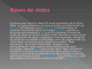 Bases de datosEl primer paso hacia la "Web 3.0" es el nacimiento de la "Data Web", ya que los formatos en que se publica la información en Internet son dispares, como XML, RDF y microformatos; el reciente crecimiento de la tecnología SPARQL, permite un lenguaje estandarizado y API para la búsqueda a través de bases de datos en la red. La "Data Web" permite un nuevo nivel de integración de datos y aplicación inter-operable, haciendo los datos tan accesibles y enlazables como las páginas web. La "Data Web" es el primer paso hacia la completa “Web Semántica”. En la fase “Data Web”, el objetivo es principalmente, hacer que los datos estructurados sean accesibles utilizando RDF. El escenario de la "Web Semántica" ampliará su alcance en tanto que los datos estructurados e incluso, lo que tradicionalmente se ha denominado contenido semi-estructurado (como páginas web, documentos, etc.), esté disponible en los formatos semánticos de RDF y OWL.[2]