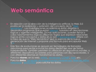Web semánticaEn relación con la dirección de la inteligencia artificial, la Web 3.0 podría ser la realización y extensión del concepto de la “Web semántica”. Las investigaciones académicas están dirigidas a desarrollar programas que puedan razonar, basados en descripciones lógicas y agentes inteligentes. Dichas aplicaciones, pueden llevar a cabo razonamientos lógicos utilizando reglas que expresan relaciones lógicas entre conceptos y datos en la red.[3]Sramana Mitra difiere con la idea de que la "Web Semántica" será la esencia de la nueva generación de Internet y propone una fórmula para encapsular Web 3.[4]Este tipo de evoluciones se apoyan en tecnologías de llamadas asíncronas para recibir e incluir los datos dentro del visor de forma independiente. También permiten la utilización en dispositivos móviles, o diferentes dispositivos accesibles para personas con discapacidades, o con diferentes idiomas sin transformar los datos.Para los visores: en la web, xHTML, JavaScript, COMET, Ajax, etc. Para los datos: Lenguaje de programación interpretado, Base de datos relacional y protocolos para solicitar los datos.