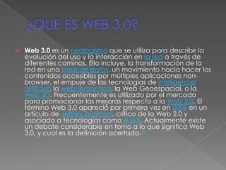 ¿QUE ES WEB 3.0? Web 3.0 es un neologismo que se utiliza para describir la evolución del uso y la interacción en la red a través de diferentes caminos. Ello incluye, la transformación de la red en una base de datos, un movimiento hacia hacer los contenidos accesibles por múltiples aplicaciones non-browser, el empuje de las tecnologías de inteligencia artificial, la web semántica, la Web Geoespacial, o la Web 3D. Frecuentemente es utilizado por el mercado para promocionar las mejoras respecto a la Web 2.0. El término Web 3.0 apareció por primera vez en 2006 en un artículo de Jeffrey Zeldman, crítico de la Web 2.0 y asociado a tecnologías como AJAX. Actualmente existe un debate considerable en torno a lo que significa Web 3.0, y cual es la definición acertada.[1] 