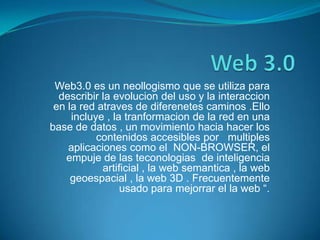 Web 3.0 Web3.0 es un neollogismo que se utiliza para describir la evolucion del uso y la interaccion en la red atraves de diferenetes caminos .Ello incluye , la tranformacion de la red en una base de datos , un movimiento hacia hacer los contenidos accesibles por   multiples aplicaciones como el  NON-BROWSER, el empuje de las teconologias  de inteligencia artificial , la web semantica , la web geoespacial , la web 3D . Frecuentemente usado para mejorrar el la web “. 