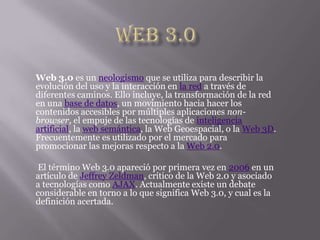 Web 3.0 Web 3.0 es un neologismo que se utiliza para describir la evolución del uso y la interacción en la red a través de diferentes caminos. Ello incluye, la transformación de la red en una base de datos, un movimiento hacia hacer los contenidos accesibles por múltiples aplicaciones non-browser, el empuje de las tecnologías de inteligencia artificial, la web semántica, la Web Geoespacial, o la Web 3D. Frecuentemente es utilizado por el mercado para promocionar las mejoras respecto a la Web 2.0.  El término Web 3.0 apareció por primera vez en 2006 en un artículo de Jeffrey Zeldman, crítico de la Web 2.0 y asociado a tecnologías como AJAX. Actualmente existe un debate considerable en torno a lo que significa Web 3.0, y cual es la definición acertada. 