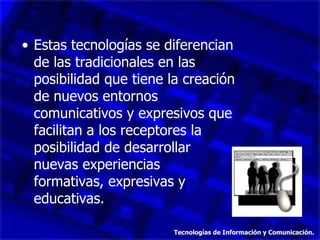 Estas tecnologías se diferencian de las tradicionales en las posibilidad que tiene la creación de nuevos entornos comunicativos y expresivos que facilitan a los receptores la posibilidad de desarrollar  nuevas experiencias  formativas, expresivas y educativas. Tecnologías de Información y Comunicación. 