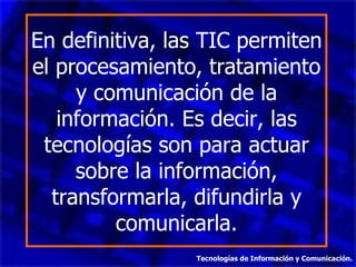 En definitiva, las TIC permiten el procesamiento, tratamiento y comunicación de la información. Es decir, las tecnologías son para actuar sobre la información, transformarla, difundirla y comunicarla. Tecnologías de Información y Comunicación. 