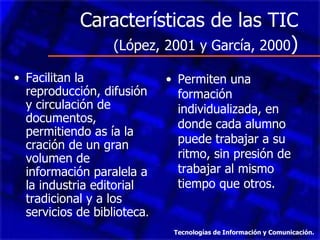 Características de las TIC  (López, 2001 y García, 2000 ) Facilitan la reproducción, difusión y circulación de documentos, permitiendo as ía la cración de un gran volumen de información paralela a la industria editorial tradicional y a los servicios de biblioteca . Permiten una formación individualizada, en donde cada alumno puede trabajar a su ritmo, sin presión de trabajar al mismo tiempo que otros. Tecnologías de Información y Comunicación. 