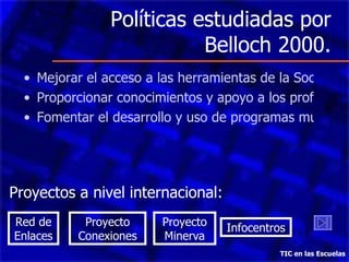 Políticas estudiadas por Belloch 2000. Mejorar el acceso a las herramientas de la Sociedad del Conocimiento. Proporcionar conocimientos y apoyo a los profesores. Fomentar el desarrollo y uso de programas multimedia TIC en las Escuelas Proyectos a nivel internacional: Red de Enlaces Proyecto Conexiones Proyecto Minerva Infocentros 