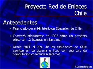 Proyecto Red de Enlaces Chile Financiado por el Ministerio de Educación de Chile. Comenzó oficialmente en 1992 como un proyecto piloto con 12 Escuelas en Santiago.  Desde 2001 el 90% de los estudiantes de Chile cuentan en su escuela o liceo con una sala de computación conectada a Internet.  TIC en las Escuelas Antecedentes 