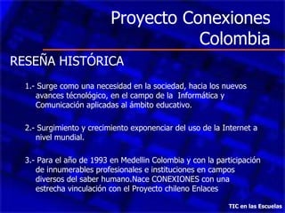 Proyecto Conexiones Colombia TIC en las Escuelas RESEÑA HISTÓRICA 1.- Surge como una necesidad en la sociedad, hacia los nuevos avances técnológico, en el campo de la  Informática y Comunicación aplicadas al ámbito educativo. 2.- Surgimiento y crecimiento exponenciar del uso de la Internet a nivel mundial. 3.- Para el año de 1993 en Medellin Colombia y con la participación de innumerables profesionales e instituciones en campos diversos del saber humano.Nace CONEXIONES con una estrecha vinculación con el Proyecto chileno Enlaces 