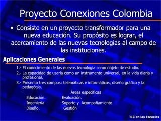 Proyecto Conexiones Colombia Consiste en un proyecto transformador para una nueva educación. Su propósito es lograr, el acercamiento de las nuevas tecnologías al campo de las instituciones. TIC en las Escuelas 1.- El conocimiento de las nuevas tecnología como objeto de estudio. 2.- La capacidad de usarla como un instrumento universal, en la vida diaria y profesional. 3.- Presenta tres campos: telemáticas e informáticas, diseño gráfico y la pedagógia. Áreas específicas Educación.  Evaluación. Ingeniería.  Soporte y  Acompañamiento  Diseño.  Gestión Aplicaciones Generales 