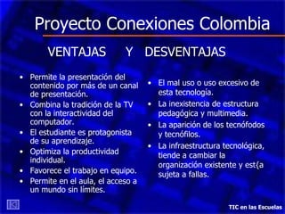 Proyecto Conexiones Colombia Permite la presentación del contenido por más de un canal de presentación. Combina la tradición de la TV con la interactividad del computador. El estudiante es protagonista de su aprendizaje. Optimiza la productividad individual. Favorece el trabajo en equipo. Permite en el aula, el acceso a un mundo sin límites. TIC en las Escuelas VENTAJAS  Y  DESVENTAJAS El mal uso o uso excesivo de esta tecnología. La inexistencia de estructura pedagógica y multimedia. La aparición de los tecnófodos y tecnófilos. La infraestructura tecnológica, tiende a cambiar la organización existente y est{a sujeta a fallas. 
