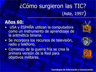 ¿Cómo surgieron las TIC?  (Aste, 1997 )  Años 60: USA y ESPAÑA utilizan la computadora como un instrumento de aprendizaje de la aritmética binaria.  Se incorpora los recursos de televisión, radio y teléfono. Comienzo de la guerra fría se crea la primera versión de la Red para objetivos militares. Tecnologías de Información y Comunicación. 