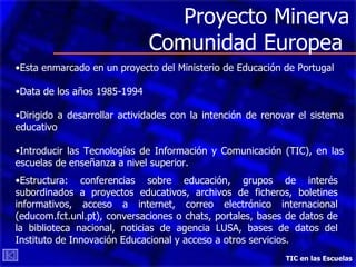Proyecto Minerva Comunidad Europea  TIC en las Escuelas Esta enmarcado en un proyecto del Ministerio de Educación de Portugal Data de los años 1985-1994 Dirigido a desarrollar actividades con la intención de renovar el sistema educativo Introducir las Tecnologías de Información y Comunicación (TIC), en las escuelas de enseñanza a nivel superior. Estructura: conferencias sobre educación, grupos de interés subordinados a proyectos educativos, archivos de ficheros, boletines informativos, acceso a internet, correo electrónico internacional (educom.fct.unl.pt), conversaciones o chats, portales, bases de datos de la biblioteca nacional, noticias de agencia LUSA, bases de datos del Instituto de Innovación Educacional y acceso a otros servicios.  