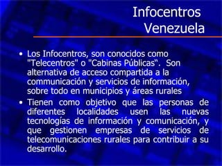 Infocentros  Venezuela Los Infocentros, son conocidos como "Telecentros" o "Cabinas Públicas“.  Son alternativa de acceso compartida a la communicación y servicios de información, sobre todo en municipios y áreas rurales   Tienen como objetivo que las personas de diferentes localidades usen las nuevas tecnologías de información y comunicación, y que gestionen empresas de servicios de telecomunicaciones rurales para contribuir a su desarrollo. 