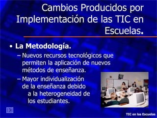Cambios Producidos por Implementación de las TIC en Escuelas . La Metodología. Nuevos recursos tecnológicos que permiten la aplicación de nuevos métodos de enseñanza. Mayor individualización  de la enseñanza debido  a la heterogeneidad de  los estudiantes. TIC en las Escuelas 
