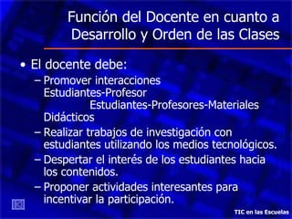 Función del Docente en cuanto a Desarrollo y Orden de las Clases El docente debe: Promover interacciones  Estudiantes-Profesor  Estudiantes-Profesores-Materiales Didácticos Realizar trabajos de investigación con estudiantes utilizando los medios tecnológicos. Despertar el interés de los estudiantes hacia los contenidos. Proponer actividades interesantes para incentivar la participación. TIC en las Escuelas 