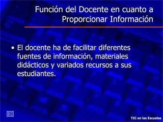 Función del Docente en cuanto a Proporcionar Información El docente ha de facilitar diferentes fuentes de información, materiales didácticos y variados recursos a sus estudiantes. TIC en las Escuelas 