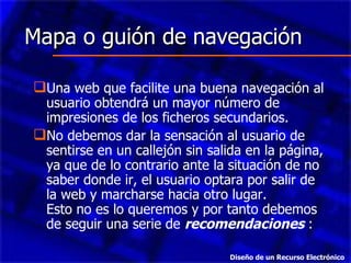 Mapa o guión de navegación Una web que facilite una buena navegación al usuario obtendrá un mayor número de impresiones de los ficheros secundarios.  No debemos dar la sensación al usuario de sentirse en un callejón sin salida en la página, ya que de lo contrario ante la situación de no saber donde ir, el usuario optara por salir de la web y marcharse hacia otro lugar. Esto no es lo queremos y por tanto debemos de seguir una serie de  recomendaciones  : Diseño de un Recurso Electrónico 