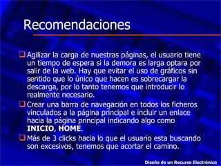 Agilizar la carga de nuestras páginas, el usuario tiene un tiempo de espera si la demora es larga optara por salir de la web. Hay que evitar el uso de gráficos sin sentido que lo único que hacen es sobrecargar la descarga, por lo tanto tenemos que introducir lo realmente necesario.  Crear una barra de navegación en todos los ficheros vinculados a la página principal e incluir un enlace hacia la página principal indicando algo como  INICIO ,  HOME .  Más de 3 clic k s hacia lo que el usuario esta buscando son excesivos, tenemos que acortar el camino.  Recomendaciones Diseño de un Recurso Electrónico 