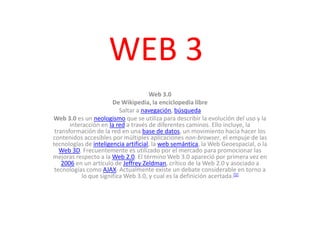 WEB 3 Web 3.0 De Wikipedia, la enciclopedia libre Saltar a navegación, búsqueda Web 3.0 es un neologismo que se utiliza para describir la evolución del uso y la interacción en la red a través de diferentes caminos. Ello incluye, la transformación de la red en una base de datos, un movimiento hacia hacer los contenidos accesibles por múltiples aplicaciones non-browser, el empuje de las tecnologías de inteligencia artificial, la web semántica, la Web Geoespacial, o la Web 3D. Frecuentemente es utilizado por el mercado para promocionar las mejoras respecto a la Web 2.0. El término Web 3.0 apareció por primera vez en 2006 en un artículo de Jeffrey Zeldman, crítico de la Web 2.0 y asociado a tecnologías como AJAX. Actualmente existe un debate considerable en torno a lo que significa Web 3.0, y cual es la definición acertada.[1] 