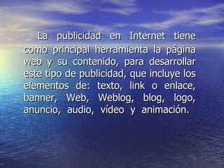 La publicidad en Internet tiene como principal herramienta la página web y su contenido, para desarrollar este tipo de publicidad, que incluye los elementos de: texto, link o enlace, banner, Web, Weblog, blog, logo, anuncio, audio, vídeo y animación.  