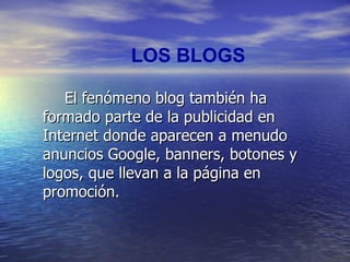LOS BLOGS El fenómeno blog también ha formado parte de la publicidad en Internet donde aparecen a menudo anuncios Google, banners, botones y logos, que llevan a la página en promoción. 