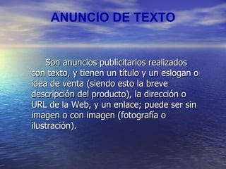 ANUNCIO DE TEXTO Son anuncios publicitarios realizados con texto, y tienen un título y un eslogan o idea de venta (siendo esto la breve descripción del producto), la dirección o URL de la Web, y un enlace; puede ser sin imagen o con imagen (fotografía o ilustración). 