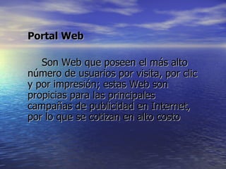 Portal Web Son Web que poseen el más alto número de usuarios por visita, por clic y por impresión; estas Web son propicias para las principales campañas de publicidad en Internet, por lo que se cotizan en alto costo  
