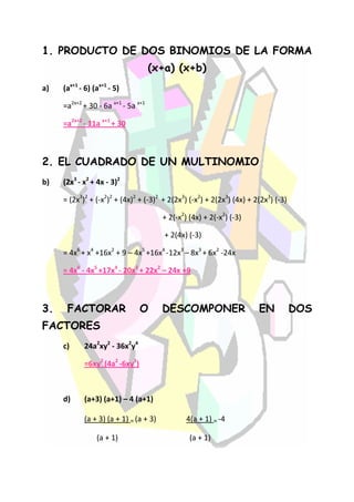 1. PRODUCTO DE DOS BINOMIOS DE LA FORMA
                                     (x+a) (x+b)
a)   (ax+1 - 6) (ax+1 - 5)

     =a2x+2 + 30 - 6a x+1 - 5a x+1

     =a2x+2 - 11a x+1 + 30



2. EL CUADRADO DE UN MULTINOMIO
b)   (2x3 - x2 + 4x - 3)2

     = (2x3)2 + (-x2)2 + (4x)2 + (-3)2 + 2(2x3) (-x2) + 2(2x3) (4x) + 2(2x3) (-3)

                                        + 2(-x2) (4x) + 2(-x2) (-3)

                                        + 2(4x) (-3)

     = 4x6 + x4 +16x2 + 9 – 4x5 +16x4 -12x3 – 8x3 + 6x2 -24x

     = 4x6 - 4x5 +17x4 - 20x3 + 22x2 – 24x +9



3.    FACTORAR                  O       DESCOMPONER                    EN           DOS
FACTORES
     c)     24a2xy2 - 36x2y4

            =6xy2 (4a2 -6xy2)



     d)     (a+3) (a+1) – 4 (a+1)

            (a + 3) (a + 1) = (a + 3)           4(a + 1) = -4

                 (a + 1)                         (a + 1)
 