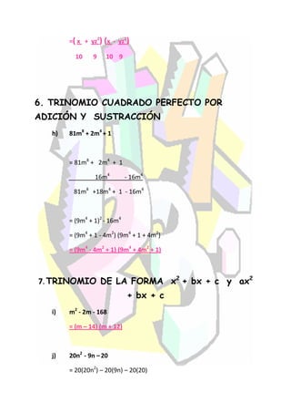 =( x + yz2) (x - yz2)

          10    9    10 9




6. TRINOMIO CUADRADO PERFECTO POR
ADICIÓN Y SUSTRACCIÓN
   h)   81m8 + 2m4 + 1



        = 81m8 + 2m4 + 1

                 16m4         - 16m4

         81m8 +18m4 + 1 - 16m4



        = (9m4 + 1)2 - 16m4

        = (9m4 + 1 - 4m2) (9m4 + 1 + 4m2)

        = (9m4 - 4m2 + 1) (9m4 + 4m2 + 1)



7. TRINOMIO DE LA FORMA x2 + bx + c y ax2
                              + bx + c
   i)   m2 - 2m - 168

        = (m – 14) (m + 12)



   j)   20n2 - 9n – 20

        = 20(20n2) – 20(9n) – 20(20)
 