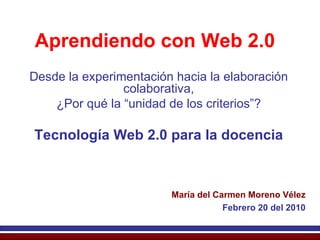 Aprendiendo con Web 2.0 Desde la experimentación hacia la elaboración colaborativa, ¿Por qué la “unidad de los criterios”? Tecnología Web 2.0 para la docencia María del Carmen Moreno Vélez Febrero 20 del 2010 