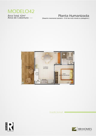 MODELO42
          Área Total: 42m²                                                          Planta Humanizada
          Área de Cobertura: ---                       (Desenho meramente ilustrativo - O kit não inclui móveis ou paisagismo.)




                                                                           4.00            2.00



                                                                                                 BANHO
                                                                                              BATHROOM




                                                                                                         2.00
                                                                            1.00

                               VARANDA                  COZINHA
                                PORCH                   KITCHEN



                                                                                         SUÍTE
                                                                                    MASTER BEDROOM
                        5.00




                                                5.00




                                                                             3.00




                                         2.00                       3.00                          3.00




                                                                  tradicional
PROJETO




                                                                                                                BR HOMES
                                                                                                                W o o d e n   B u i l d i n g s
          Residencial
 