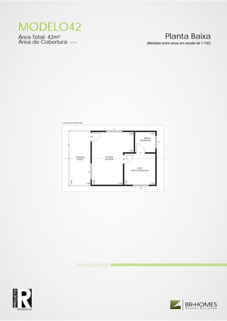 MODELO42
          Área Total: 42m²                                                                                                          Planta Baixa
          Área de Cobertura: ---                                                                                  (Medidas entre eixos em escala de 1:100)




                          PROJEÇÃO DA COBERTURA



                                                                            JC


                                                                                                    4.00                2.00
                                                          PM
                                                                                                                BANHO
                                                                                                             BATHROOM
                                                                                                                               JB




                                                                                                    1.00
                                                                                                             PI

                                         VARANDA                      COZINHA
                                          PORCH                       KITCHEN           PI




                                                                                                           SUÍTE
                                                    JS
                                                                                                      MASTER BEDROOM
                                  5.00




                                                               5.00




                                                                                             3.00




                                                   2.00                          3.00                                   3.00

                                                                                                            JDV




                                         tradicional
PROJETO




                                                                                                                                         BR HOMES
                                                                                                                                          W o o d e n   B u i l d i n g s
          Residencial
 