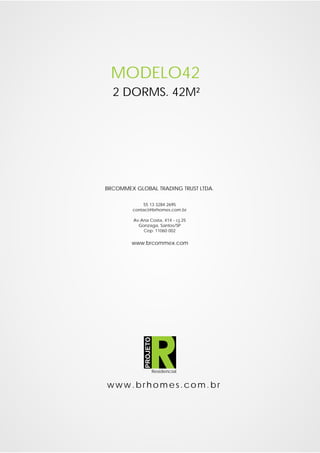 MODELO42
  2 DORMS. 42M²




BRCOMMEX GLOBAL TRADING TRUST LTDA.

            55 13 3284 2695
        contact@brhomes.com.br

         Av.Ana Costa, 414 - cj.25
           Gonzaga, Santos/SP
             Cep: 11060 002

        www.brcommex.com
              PROJETO




                        Residencial


www.brhomes.com.br
 