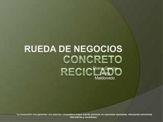 RUEDA DE NEGOCIOS
                                                                    Diana García
                                                                       Laura
                                                                     Maldonado




“La innovación nos garantiza una posición competitiva mayor siendo pioneros en concretos reciclados, ofreciendo soluciones
                                               alternativas y novedosas.”
 