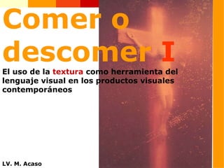 Comer o descomer  I El uso de la  textura  como herramienta del lenguaje visual en los productos visuales contemporáneos LV. M. Acaso 