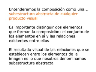 Entenderemos la composición como una... subestructura abstracta de cualquier producto visual Es importante distinguir dos elementos que forman la composición: el conjunto de los elementos en sí y las relaciones existentes entre ellos  El resultado visual de las relaciones que se establecen entre los elementos de la imagen es lo que nosotros denominamos subestructura abstracta   