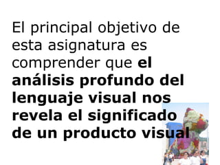 El principal objetivo de esta asignatura es comprender que  el análisis profundo del lenguaje visual nos revela el significado de un producto visual 