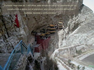 Fundado hace más de 1,400 años, este templo es único, no solamente por su construcción a plomo con el precipicio, sino porque encierra elementos budistas, taoístas y confucionistas. 