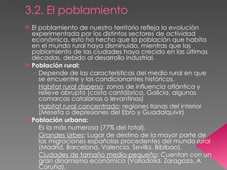 3.2. El poblamiento El poblamiento de nuestro territorio refleja la evolución experimentada por los distintos sectores de actividad económica, esto ha hecho que la población que habita en el mundo rural haya disminuido, mientras que las poblamiento de las ciudades haya crecido en las últimas décadas, debido al desarrollo industrial. Población rural: Depende de las características del medio rural en que se encuentre y los condicionantes históricos. Habitat rural disperso : zonas de influencia atlántica y relieve abrupto (costa cantábrica, Galicia, algunas comarcas catalanas o levantinas) Habitat rural concentrado : regiones llanas del interior (Meseta o depresiones del Ebro y Guadalquivir) Población urbana: Es la más numerosa (77% del total). Grandes Urbes : Lugar de destino de la mayor parte de las migraciones españolas procedentes del mundo rural (Madrid, Barcelona, Valencia, Sevilla, Biblbao). Ciudades de tamaño medio-pequeño : Cuentan con un gran dinamismo económico (Valladolid, Zaragoza, A Coruña). 