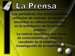 Los periódicos: son principalmente vehículos de noticias. se ha creído encontrar su influencia principal en la orientación de la conducta política.      La noticia constituye una forma de  conocimiento  en tanto es resultado de la sistemática investigación de la naturaleza . La Prensa  