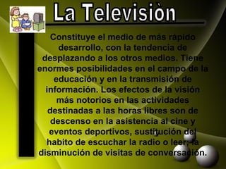 La Televisiòn  Constituye el medio de más rápido desarrollo, con la tendencia de desplazando a los otros medios. Tiene enormes posibilidades en el campo de la educación y en la transmisión de información. Los efectos de la visión más notorios en las actividades destinadas a las horas libres son de descenso en la asistencia al cine y eventos deportivos, sustitución del habito de escuchar la radio o leer; la disminución de visitas de conversación. 