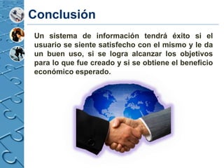 Conclusión
Un sistema de información tendrá éxito si el
usuario se siente satisfecho con el mismo y le da
un buen uso, si se logra alcanzar los objetivos
para lo que fue creado y si se obtiene el beneficio
económico esperado.
 