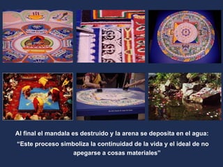 Al final el mandala es destruido y la arena se deposita en el agua:  “ Este proceso simboliza la continuidad de la vida y el ideal de no apegarse a cosas materiales” 