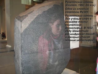 Розеттский камень (Египет, 196г. до н.э.)  Одно из главных сокровищ Музея.  Розеттский камень  дал учёным ключ к разгадке тайны египетских иероглифов. В 1822 году Шампольон расшифровал текст и раскрыл способ чтения иероглифов. 