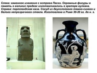 Слева: каменное изваяние с острова Пасхи. Огромные фигуры в память о великих предках изготавливались в кратере вулкана. Справа:   портлендская ваза. Сосуд из двухслойного темно-синего и белого непрозрачного стекла. Изготовлена в Риме 30-20 гг. до н. э. 