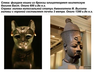Слева: фигурка кошки из бронзы олицетворяет египетскую богиню Баст. Около 600 г.до н.э.  Справа: голова колоссальной статуи Аменхотепа  III . Высота головы с короной составляет почти 3 метра. Около 1390 г.до н.э. 