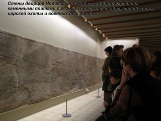 Стены дворцов Новоассирийский царей были украшены каменными плитами с резьбой по камню, изображавшей сцены царской охоты и военных действий. 