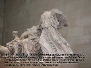 Фронтон храма был украшен скульптурной группой, изображавшей рождение Афины. Слева на колеснице представал бог Солнца Гелиос, символизируя наступление дня, справа- тоже на колеснице- богиня Луны Селена, исчезающая на горизонте. Что было посередине композиции, остается только догадываться . 