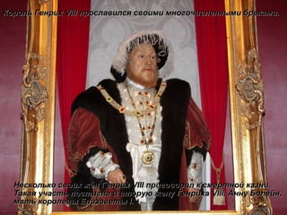 Несколько своих жён Генрих  VIII  приговорил к смертной казни. Такая участь постигла и вторую жену Генриха  VIII , Анну Болейн, мать королевы Елизаветы  I . Король Генрих  VIII  прославился своими многочисленными браками. 