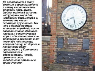 До сегодняшнего дня у главных ворот комплекса в стену вмонтированы эталоны ярда, фута, дюйма, пометка высоты над уровнем моря для настройки барометров и, конечно же, часы - огромные пружинные. Так что в былые времена капитаны кораблей, после возвращения из дальнего плаванья в тропических морях, где металлические стандарты ржавеют и от перепада температур меняют длину, по дороге в лондонский порт причаливали у Гринвича и поднимались к обсерватории, чтобы сравнить свои корабельные эталоны с гринвичскими.   
