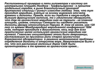 Расположенный примерно в пяти километрах к востоку от центральной площади Лондона - Трафальгарской - в прошлом отдельный городок, а ныне благополучный пригород британской столицы Гринвич известен любому  тем, что тут проходит меридиан, взятый за основу мирового отсчета времени и долготы. Правда, если вы поедите в какую-нибудь бывшую французскую колонию, то с удивлением обнаружите, что там на гринвичский меридиан еще не перешли - на главной площади, скажем, столицы Сенегала вы найдете указатель долготы Дакара относительно Парижа. И, тем не менее, уже 120 лет со времен Международной меридианной конференции 1884 года, которая проходила в Вашингтоне, весь мир для всех практических целей использует гринвичский меридиан как нулевой. Главными инициаторами этого были американцы, настаивавшие на признании роли старой гринвичской Королевской обсерватории  в решении многовековой проблемы определения долготы в открытом море. Немаловажным было и то, что все расписания железных дорог США были ориентированы в те времена на гринвичское время...   Джерри Миллер 
